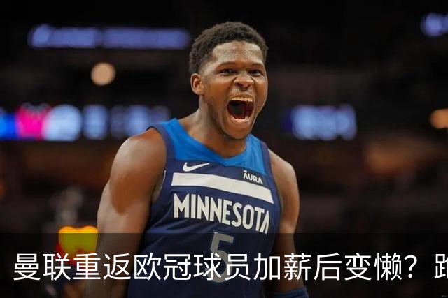 曼联重返欧冠球员加薪后变懒？跑动数据落后！体能储备遭质疑无法坚持90分钟